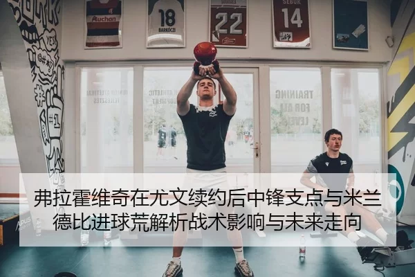 弗拉霍维奇在尤文续约后中锋支点与米兰德比进球荒解析战术影响与未来走向