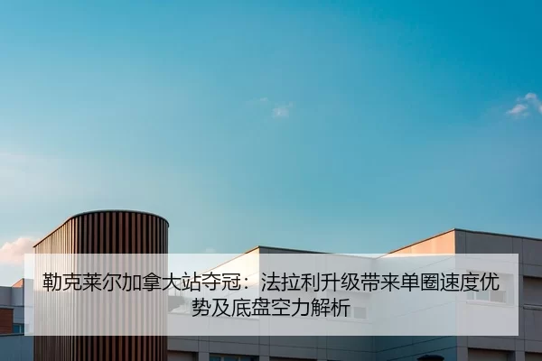 勒克莱尔加拿大站夺冠：法拉利升级带来单圈速度优势及底盘空力解析