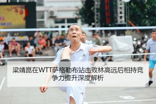 梁靖崑在WTT萨格勒布站击败林高远后相持竞争力提升深度解析